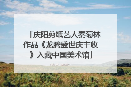 庆阳剪纸艺人秦菊林作品《龙腾盛世庆丰收》入藏中国美术馆