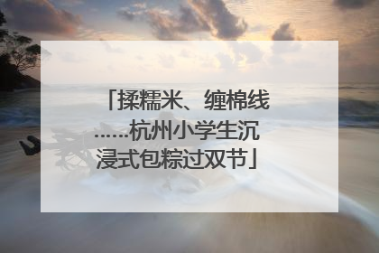 揉糯米、缠棉线……杭州小学生沉浸式包粽过双节