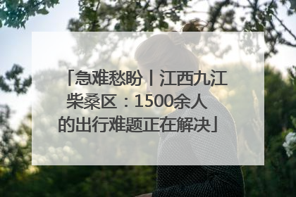 急难愁盼丨江西九江柴桑区：1500余人的出行难题正在解决