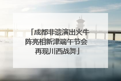 成都非遗演出火牛阵亮相新津端午节会 再现川西战舞