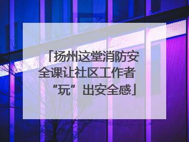 扬州这堂消防安全课让社区工作者“玩”出安全感