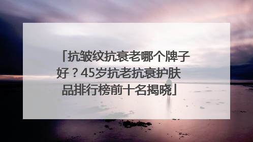 抗皱纹抗衰老哪个牌子好？45岁抗老抗衰护肤品排行榜前十名揭晓