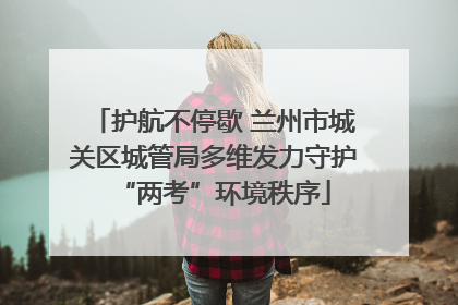 护航不停歇 兰州市城关区城管局多维发力守护“两考”环境秩序