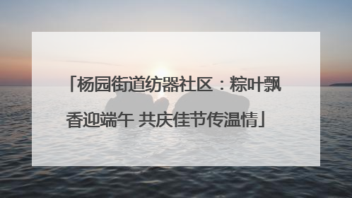 杨园街道纺器社区：粽叶飘香迎端午 共庆佳节传温情