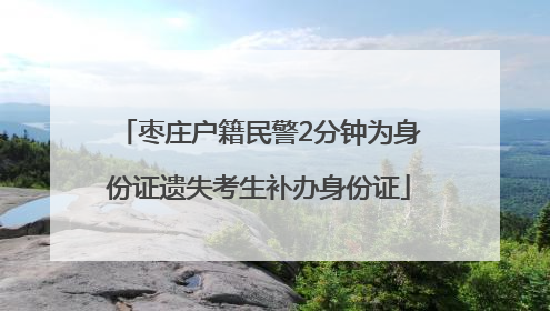 枣庄户籍民警2分钟为身份证遗失考生补办身份证