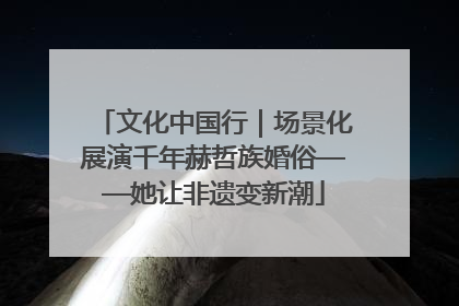 文化中国行｜场景化展演千年赫哲族婚俗——她让非遗变新潮