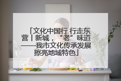 文化中国行 行走东营丨新城，“老”味道——我市文化传承发展擦亮地域特色