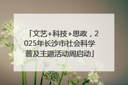文艺+科技+思政，2025年长沙市社会科学普及主题活动周启动