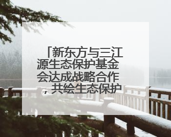 新东方与三江源生态保护基金会达成战略合作，共绘生态保护与教育公益新蓝图