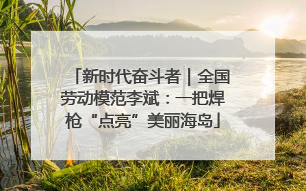 新时代奋斗者｜全国劳动模范李斌：一把焊枪“点亮”美丽海岛