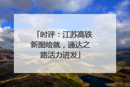 时评：江苏高铁新图绘就，通达之路活力迸发