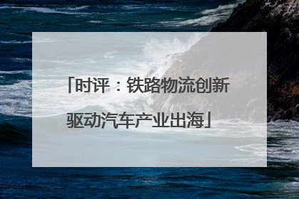 时评：铁路物流创新驱动汽车产业出海