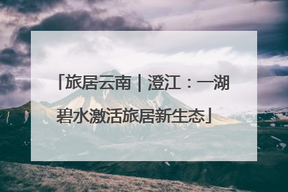 旅居云南｜澄江：一湖碧水激活旅居新生态