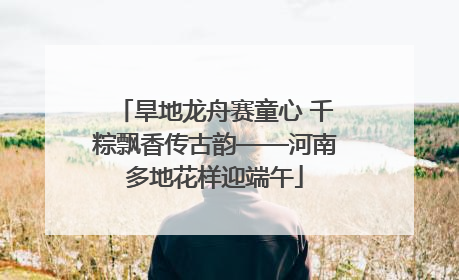 旱地龙舟赛童心 千粽飘香传古韵——河南多地花样迎端午