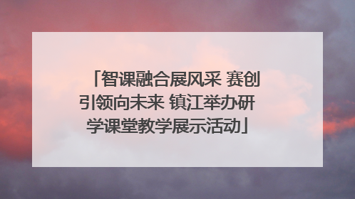 智课融合展风采 赛创引领向未来 镇江举办研学课堂教学展示活动
