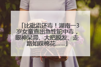 比砒霜还毒！湖南一3岁女童查出急性铊中毒，眼神呆滞、大把脱发、走路如踩棉花……