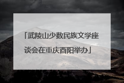 武陵山少数民族文学座谈会在重庆酉阳举办