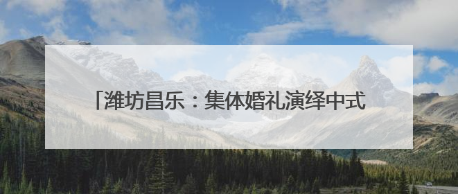 潍坊昌乐：集体婚礼演绎中式浪漫 奏响文明婚俗新乐章