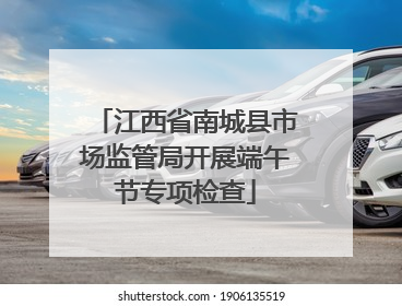 江西省南城县市场监管局开展端午节专项检查