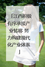 江西积极有序承接产业转移 努力构建现代化产业体系