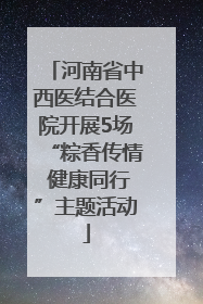 河南省中西医结合医院开展5场“粽香传情 健康同行”主题活动