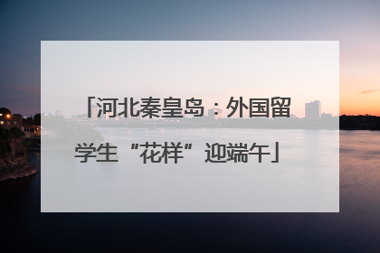 河北秦皇岛：外国留学生“花样”迎端午