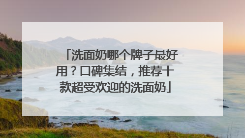 洗面奶哪个牌子最好用？口碑集结，推荐十款超受欢迎的洗面奶