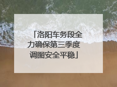 洛阳车务段全力确保第三季度调图安全平稳