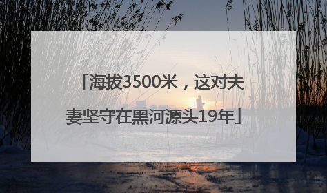 海拔3500米，这对夫妻坚守在黑河源头19年