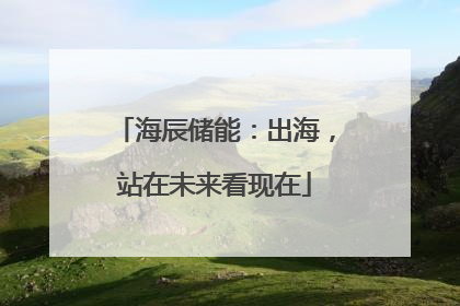 海辰储能：出海，站在未来看现在