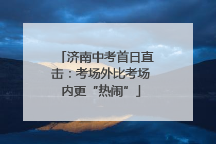 济南中考首日直击：考场外比考场内更“热闹”