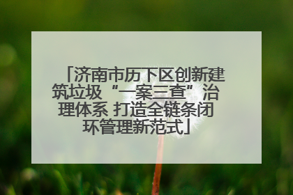 济南市历下区创新建筑垃圾“一案三查”治理体系 打造全链条闭环管理新范式