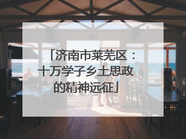 济南市莱芜区：十万学子乡土思政的精神远征