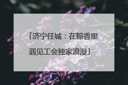济宁任城：在粽香里遇见工会独家浪漫