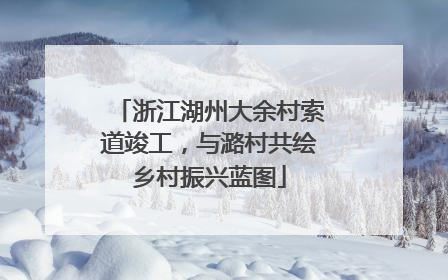 浙江湖州大余村索道竣工，与潞村共绘乡村振兴蓝图