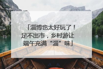 淄博也太好玩了！足不出市，乡村游让端午充满“淄”味