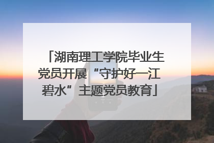 湖南理工学院毕业生党员开展“守护好一江碧水”主题党员教育