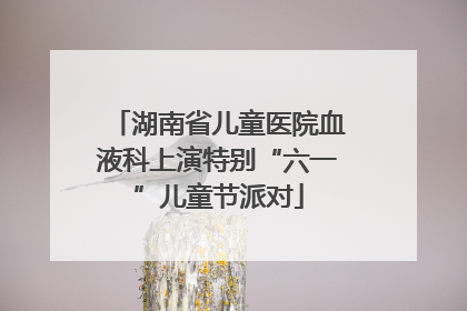 湖南省儿童医院血液科上演特别“六一”儿童节派对