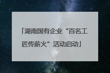湖南国有企业“百名工匠传薪火”活动启动