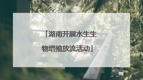 湖南开展水生生物增殖放流活动