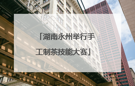 湖南永州举行手工制茶技能大赛