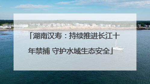 湖南汉寿：持续推进长江十年禁捕 守护水域生态安全