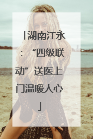 湖南江永：“四级联动”送医上门温暖人心