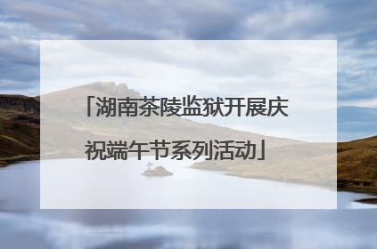 湖南茶陵监狱开展庆祝端午节系列活动