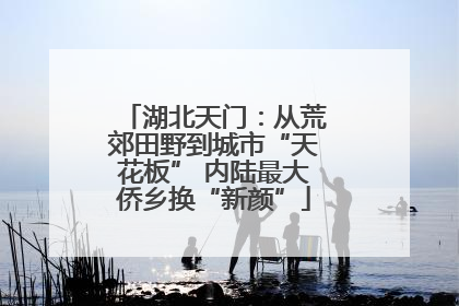 湖北天门：从荒郊田野到城市“天花板” 内陆最大侨乡换“新颜”