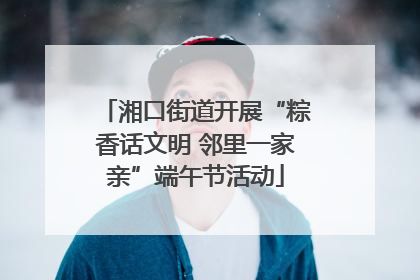 湘口街道开展“粽香话文明 邻里一家亲”端午节活动