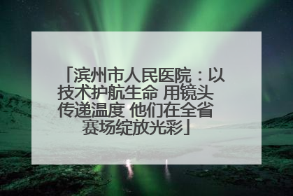 滨州市人民医院：以技术护航生命 用镜头传递温度 他们在全省赛场绽放光彩
