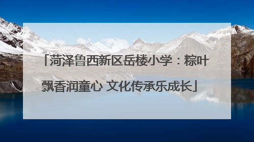 菏泽鲁西新区岳楼小学：粽叶飘香润童心 文化传承乐成长