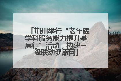 荆州举行“老年医学科服务能力提升基层行”活动，构建三级联动健康网