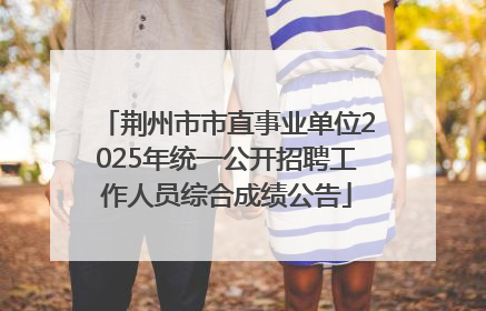 荆州市市直事业单位2025年统一公开招聘工作人员综合成绩公告